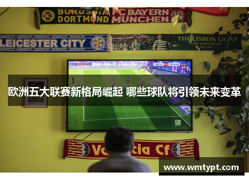 欧洲五大联赛新格局崛起 哪些球队将引领未来变革