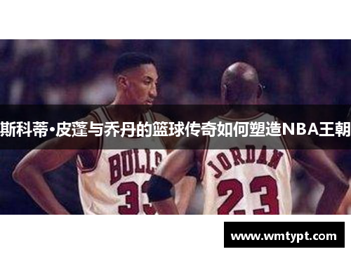 斯科蒂·皮蓬与乔丹的篮球传奇如何塑造NBA王朝